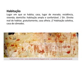 Habitação	
  
Lugar	
   em	
   que	
   se	
   habita;	
   casa,	
   lugar	
   de	
   morada;	
   residência,	
  
vivenda;	
  domicílio:	
  habitação	
  ampla	
  e	
  confortável.	
  /	
  Dir.	
  Direito	
  
real	
  de	
  habitar,	
  gratuitamente,	
  casa	
  alheia.	
  //	
  Habitação	
  coleVva,	
  
casa	
  de	
  cômodos.	
  
Professora	
  Carla	
  Freitas	
  |	
  www.caliandradesenhos.blogspot.com.br	
  	
  |	
  estudio@caliandradesenhos.com.br	
  
 