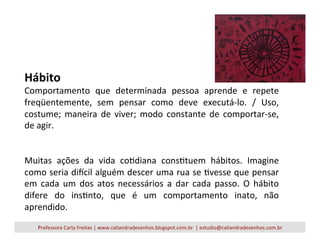 Hábito	
  
Comportamento	
   que	
   determinada	
   pessoa	
   aprende	
   e	
   repete	
  
freqüentemente,	
   sem	
   pensar	
   como	
   deve	
   executá-­‐lo.	
   /	
   Uso,	
  
costume;	
   maneira	
   de	
   viver;	
   modo	
   constante	
   de	
   comportar-­‐se,	
  
de	
  agir.	
  	
  
	
  
	
  
Muitas	
   ações	
   da	
   vida	
   coVdiana	
   consVtuem	
   hábitos.	
   Imagine	
  
como	
  seria	
  dicil	
  alguém	
  descer	
  uma	
  rua	
  se	
  Vvesse	
  que	
  pensar	
  
em	
   cada	
   um	
   dos	
   atos	
   necessários	
   a	
   dar	
   cada	
   passo.	
   O	
   hábito	
  
difere	
   do	
   insVnto,	
   que	
   é	
   um	
   comportamento	
   inato,	
   não	
  
aprendido.	
  
Professora	
  Carla	
  Freitas	
  |	
  www.caliandradesenhos.blogspot.com.br	
  	
  |	
  estudio@caliandradesenhos.com.br	
  
 
