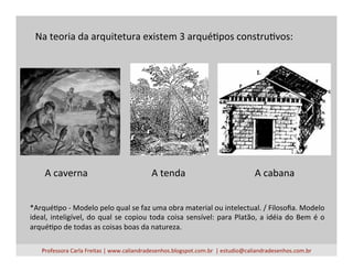 Na	
  teoria	
  da	
  arquitetura	
  existem	
  3	
  arquéVpos	
  construVvos:	
  
*ArquéVpo	
  -­‐	
  Modelo	
  pelo	
  qual	
  se	
  faz	
  uma	
  obra	
  material	
  ou	
  intelectual.	
  /	
  Filosoﬁa.	
  Modelo	
  
ideal,	
  inteligível,	
  do	
  qual	
  se	
  copiou	
  toda	
  coisa	
  sensível:	
  para	
  Platão,	
  a	
  idéia	
  do	
  Bem	
  é	
  o	
  
arquéVpo	
  de	
  todas	
  as	
  coisas	
  boas	
  da	
  natureza.	
  
Professora	
  Carla	
  Freitas	
  |	
  www.caliandradesenhos.blogspot.com.br	
  	
  |	
  estudio@caliandradesenhos.com.br	
  
A	
  caverna	
   A	
  tenda	
   A	
  cabana	
  
 