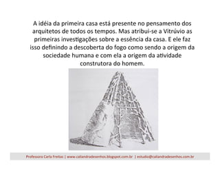 A	
  idéia	
  da	
  primeira	
  casa	
  está	
  presente	
  no	
  pensamento	
  dos	
  
arquitetos	
  de	
  todos	
  os	
  tempos.	
  Mas	
  atribui-­‐se	
  a	
  Vitrúvio	
  as	
  
primeiras	
  invesVgações	
  sobre	
  a	
  essência	
  da	
  casa.	
  E	
  ele	
  faz	
  
isso	
  deﬁnindo	
  a	
  descoberta	
  do	
  fogo	
  como	
  sendo	
  a	
  origem	
  da	
  
sociedade	
  humana	
  e	
  com	
  ela	
  a	
  origem	
  da	
  aVvidade	
  
construtora	
  do	
  homem.	
  
Professora	
  Carla	
  Freitas	
  |	
  www.caliandradesenhos.blogspot.com.br	
  	
  |	
  estudio@caliandradesenhos.com.br	
  
 