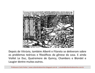 Depois	
  de	
  Vitrúvio,	
  também	
  AlberV	
  e	
  Filareto	
  se	
  deVveram	
  sobre	
  
os	
   problemas	
   teóricos	
   e	
   ﬁlosóﬁcos	
   da	
   gênese	
   da	
   casa.	
   E	
   ainda	
  
Viollet	
   Le	
   Duc,	
   Quatremere	
   de	
   Quincy,	
   Chambers	
   e	
   Blondel	
   e	
  
Laugier	
  dentre	
  muitos	
  outros.	
  
Professora	
  Carla	
  Freitas	
  |	
  www.caliandradesenhos.blogspot.com.br	
  	
  |	
  estudio@caliandradesenhos.com.br	
  
 