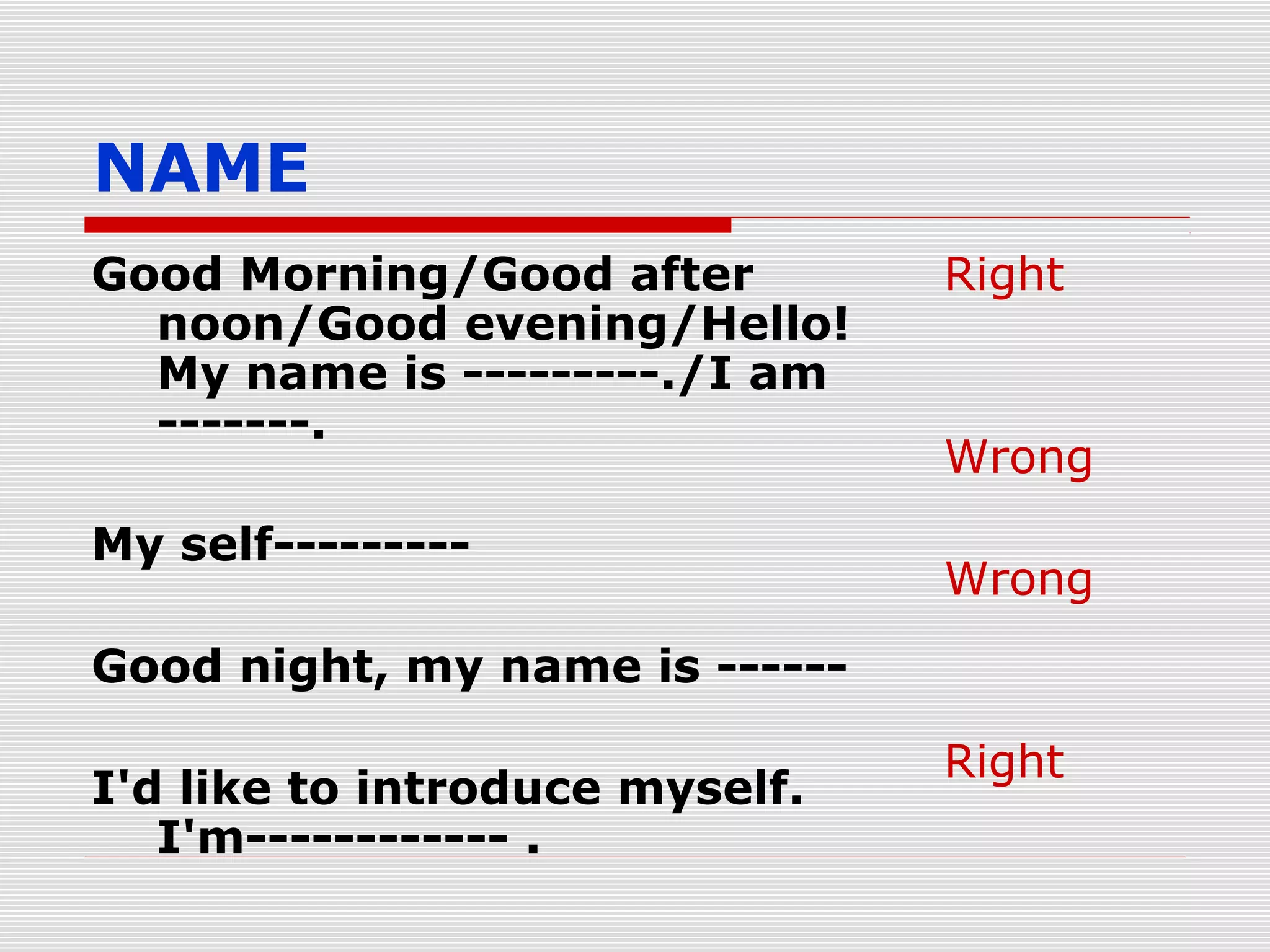 NAME
Good Morning/Good after
noon/Good evening/Hello!
My name is ---------./I am
-------.
My self---------

Right

Wrong
Wrong

Good night, my name is -----I'd like to introduce myself.
I'm------------ .

Right

 