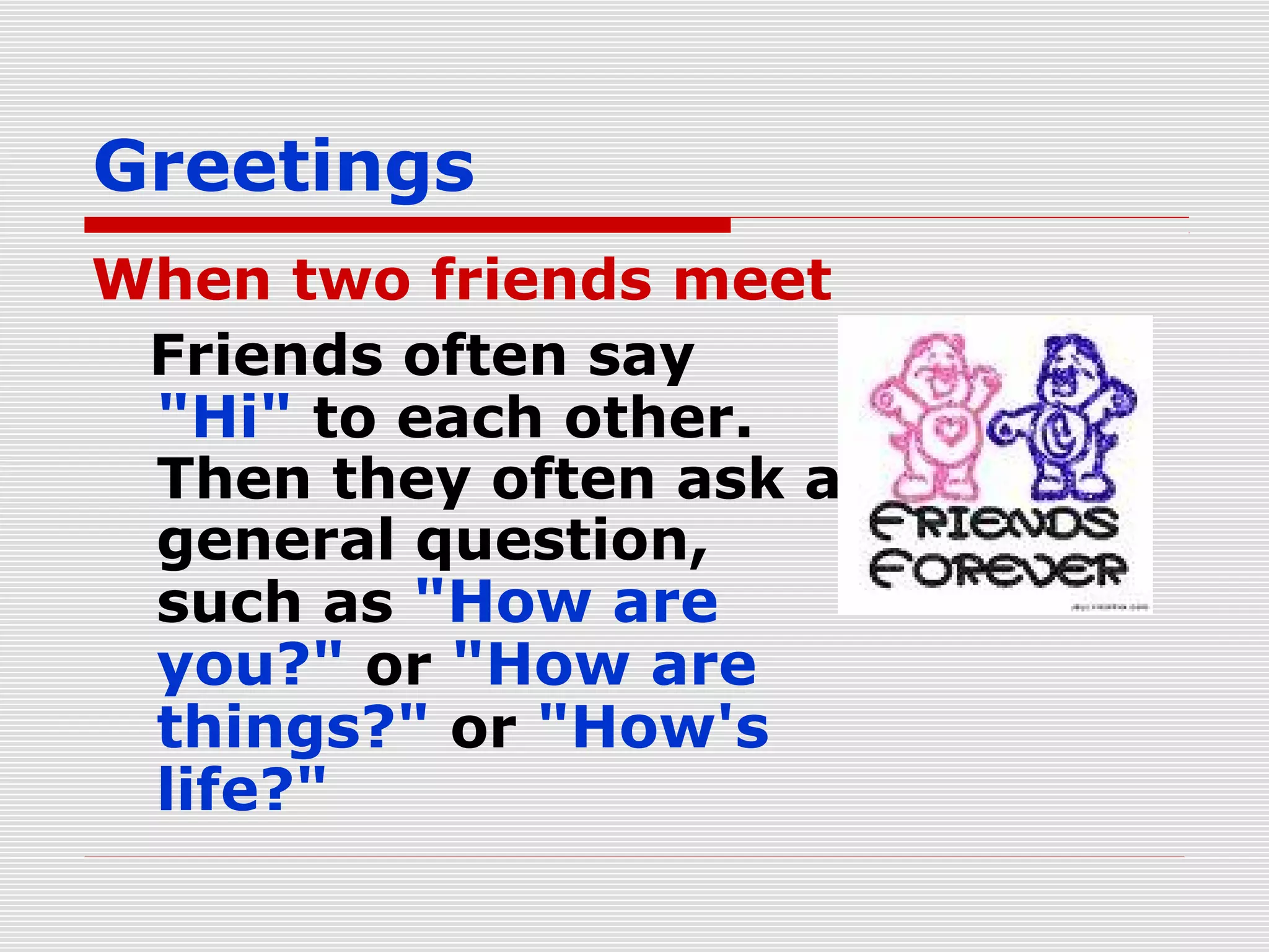 Greetings
When two friends meet
Friends often say
"Hi" to each other.
Then they often ask a
general question,
such as "How are
you?" or "How are
things?" or "How's
life?"

 