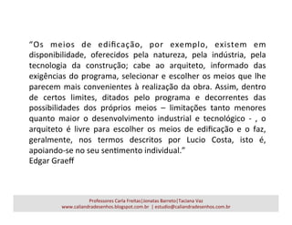 Professores	
  Carla	
  Freitas|Jonatas	
  Barreto|Taciana	
  Vaz	
  
www.caliandradesenhos.blogspot.com.br	
  	
  |	
  estudio@caliandradesenhos.com.br	
  
“Os	
   meios	
   de	
   ediﬁcação,	
   por	
   exemplo,	
   existem	
   em	
  
disponibilidade,	
   oferecidos	
   pela	
   natureza,	
   pela	
   indústria,	
   pela	
  
tecnologia	
   da	
   construção;	
   cabe	
   ao	
   arquiteto,	
   informado	
   das	
  
exigências	
  do	
  programa,	
  selecionar	
  e	
  escolher	
  os	
  meios	
  que	
  lhe	
  
parecem	
  mais	
  convenientes	
  à	
  realização	
  da	
  obra.	
  Assim,	
  dentro	
  
de	
   certos	
   limites,	
   ditados	
   pelo	
   programa	
   e	
   decorrentes	
   das	
  
possibilidades	
   dos	
   próprios	
   meios	
   –	
   limitações	
   tanto	
   menores	
  
quanto	
   maior	
   o	
   desenvolvimento	
   industrial	
   e	
   tecnológico	
   -­‐	
   ,	
   o	
  
arquiteto	
   é	
   livre	
   para	
   escolher	
   os	
   meios	
   de	
   ediﬁcação	
   e	
   o	
   faz,	
  
geralmente,	
   nos	
   termos	
   descritos	
   por	
   Lucio	
   Costa,	
   isto	
   é,	
  
apoiando-­‐se	
  no	
  seu	
  senamento	
  individual.”	
  	
  
Edgar	
  Graeﬀ	
  
 