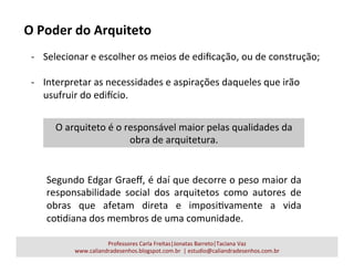 Professores	
  Carla	
  Freitas|Jonatas	
  Barreto|Taciana	
  Vaz	
  
www.caliandradesenhos.blogspot.com.br	
  	
  |	
  estudio@caliandradesenhos.com.br	
  
-­‐  Selecionar	
  e	
  escolher	
  os	
  meios	
  de	
  ediﬁcação,	
  ou	
  de	
  construção;	
  
	
  
-­‐  Interpretar	
  as	
  necessidades	
  e	
  aspirações	
  daqueles	
  que	
  irão	
  
usufruir	
  do	
  ediUcio.	
  
O	
  Poder	
  do	
  Arquiteto	
  
Segundo	
  Edgar	
  Graeﬀ,	
  é	
  daí	
  que	
  decorre	
  o	
  peso	
  maior	
  da	
  
responsabilidade	
   social	
   dos	
   arquitetos	
   como	
   autores	
   de	
  
obras	
   que	
   afetam	
   direta	
   e	
   imposiavamente	
   a	
   vida	
  
coadiana	
  dos	
  membros	
  de	
  uma	
  comunidade.	
  
O	
  arquiteto	
  é	
  o	
  responsável	
  maior	
  pelas	
  qualidades	
  da	
  
obra	
  de	
  arquitetura.	
  
 