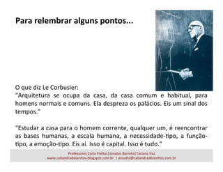 O	
  que	
  diz	
  Le	
  Corbusier:	
  
“Arquitetura	
   se	
   ocupa	
   da	
   casa,	
   da	
   casa	
   comum	
   e	
   habitual,	
   para	
  
homens	
  normais	
  e	
  comuns.	
  Ela	
  despreza	
  os	
  palácios.	
  Eis	
  um	
  sinal	
  dos	
  
tempos.”	
  
	
  	
  
“Estudar	
  a	
  casa	
  para	
  o	
  homem	
  corrente,	
  qualquer	
  um,	
  é	
  reencontrar	
  
as	
   bases	
   humanas,	
   a	
   escala	
   humana,	
   a	
   necessidade-­‐apo,	
   a	
   função-­‐
apo,	
  a	
  emoção-­‐apo.	
  Eis	
  aí.	
  Isso	
  é	
  capital.	
  Isso	
  é	
  tudo.”	
  
Professores	
  Carla	
  Freitas|Jonatas	
  Barreto|Taciana	
  Vaz	
  
www.caliandradesenhos.blogspot.com.br	
  	
  |	
  estudio@caliandradesenhos.com.br	
  
Para	
  relembrar	
  alguns	
  pontos...	
  
 