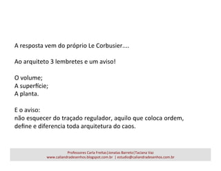 A	
  resposta	
  vem	
  do	
  próprio	
  Le	
  Corbusier....	
  
	
  
Ao	
  arquiteto	
  3	
  lembretes	
  e	
  um	
  aviso!	
  
	
  
O	
  volume;	
  
A	
  superUcie;	
  
A	
  planta.	
  
	
  
E	
  o	
  aviso:	
  	
  
não	
  esquecer	
  do	
  traçado	
  regulador,	
  aquilo	
  que	
  coloca	
  ordem,	
  
deﬁne	
  e	
  diferencia	
  toda	
  arquitetura	
  do	
  caos.	
  
Professores	
  Carla	
  Freitas|Jonatas	
  Barreto|Taciana	
  Vaz	
  
www.caliandradesenhos.blogspot.com.br	
  	
  |	
  estudio@caliandradesenhos.com.br	
  
 