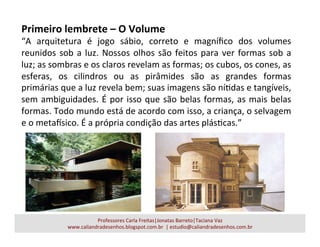 Primeiro	
  lembrete	
  –	
  O	
  Volume	
  
“A	
   arquitetura	
   é	
   jogo	
   sábio,	
   correto	
   e	
   magníﬁco	
   dos	
   volumes	
  
reunidos	
  sob	
  a	
  luz.	
  Nossos	
  olhos	
  são	
  feitos	
  para	
  ver	
  formas	
  sob	
  a	
  
luz;	
  as	
  sombras	
  e	
  os	
  claros	
  revelam	
  as	
  formas;	
  os	
  cubos,	
  os	
  cones,	
  as	
  
esferas,	
   os	
   cilindros	
   ou	
   as	
   pirâmides	
   são	
   as	
   grandes	
   formas	
  
primárias	
  que	
  a	
  luz	
  revela	
  bem;	
  suas	
  imagens	
  são	
  níadas	
  e	
  tangíveis,	
  
sem	
  ambiguidades.	
  É	
  por	
  isso	
  que	
  são	
  belas	
  formas,	
  as	
  mais	
  belas	
  
formas.	
  Todo	
  mundo	
  está	
  de	
  acordo	
  com	
  isso,	
  a	
  criança,	
  o	
  selvagem	
  
e	
  o	
  metaUsico.	
  É	
  a	
  própria	
  condição	
  das	
  artes	
  plásacas.”	
  
Professores	
  Carla	
  Freitas|Jonatas	
  Barreto|Taciana	
  Vaz	
  
www.caliandradesenhos.blogspot.com.br	
  	
  |	
  estudio@caliandradesenhos.com.br	
  
 