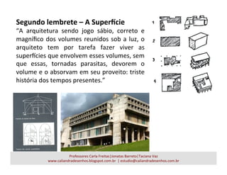Segundo	
  lembrete	
  –	
  A	
  Super=cie	
  
“A	
   arquitetura	
   sendo	
   jogo	
   sábio,	
   correto	
   e	
  
magníﬁco	
  dos	
  volumes	
  reunidos	
  sob	
  a	
  luz,	
  o	
  
arquiteto	
   tem	
   por	
   tarefa	
   fazer	
   viver	
   as	
  
superUcies	
  que	
  envolvem	
  esses	
  volumes,	
  sem	
  
que	
   essas,	
   tornadas	
   parasitas,	
   devorem	
   o	
  
volume	
  e	
  o	
  absorvam	
  em	
  seu	
  proveito:	
  triste	
  
história	
  dos	
  tempos	
  presentes.”	
  
Professores	
  Carla	
  Freitas|Jonatas	
  Barreto|Taciana	
  Vaz	
  
www.caliandradesenhos.blogspot.com.br	
  	
  |	
  estudio@caliandradesenhos.com.br	
  
 