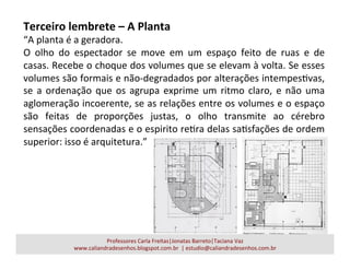 Terceiro	
  lembrete	
  –	
  A	
  Planta	
  
“A	
  planta	
  é	
  a	
  geradora.	
  
O	
   olho	
   do	
   espectador	
   se	
   move	
   em	
   um	
   espaço	
   feito	
   de	
   ruas	
   e	
   de	
  
casas.	
  Recebe	
  o	
  choque	
  dos	
  volumes	
  que	
  se	
  elevam	
  à	
  volta.	
  Se	
  esses	
  
volumes	
  são	
  formais	
  e	
  não-­‐degradados	
  por	
  alterações	
  intempesavas,	
  
se	
  a	
  ordenação	
  que	
  os	
  agrupa	
  exprime	
  um	
  ritmo	
  claro,	
  e	
  não	
  uma	
  
aglomeração	
  incoerente,	
  se	
  as	
  relações	
  entre	
  os	
  volumes	
  e	
  o	
  espaço	
  
são	
   feitas	
   de	
   proporções	
   justas,	
   o	
   olho	
   transmite	
   ao	
   cérebro	
  
sensações	
  coordenadas	
  e	
  o	
  espirito	
  reara	
  delas	
  saasfações	
  de	
  ordem	
  
superior:	
  isso	
  é	
  arquitetura.”	
  
Professores	
  Carla	
  Freitas|Jonatas	
  Barreto|Taciana	
  Vaz	
  
www.caliandradesenhos.blogspot.com.br	
  	
  |	
  estudio@caliandradesenhos.com.br	
  
 