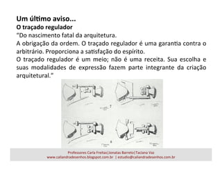Um	
  úlAmo	
  aviso...	
  
O	
  traçado	
  regulador	
  
“Do	
  nascimento	
  fatal	
  da	
  arquitetura.	
  
A	
  obrigação	
  da	
  ordem.	
  O	
  traçado	
  regulador	
  é	
  uma	
  garanaa	
  contra	
  o	
  
arbitrário.	
  Proporciona	
  a	
  saasfação	
  do	
  espírito.	
  
O	
  traçado	
  regulador	
  é	
  um	
  meio;	
  não	
  é	
  uma	
  receita.	
  Sua	
  escolha	
  e	
  
suas	
   modalidades	
   de	
   expressão	
   fazem	
   parte	
   integrante	
   da	
   criação	
  
arquitetural.”	
  
Professores	
  Carla	
  Freitas|Jonatas	
  Barreto|Taciana	
  Vaz	
  
www.caliandradesenhos.blogspot.com.br	
  	
  |	
  estudio@caliandradesenhos.com.br	
  
 