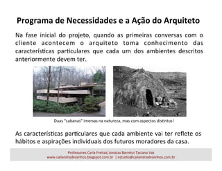 Programa	
  de	
  Necessidades	
  e	
  a	
  Ação	
  do	
  Arquiteto	
  
Professores	
  Carla	
  Freitas|Jonatas	
  Barreto|Taciana	
  Vaz	
  
www.caliandradesenhos.blogspot.com.br	
  	
  |	
  estudio@caliandradesenhos.com.br	
  
Na	
   fase	
   inicial	
   do	
   projeto,	
   quando	
   as	
   primeiras	
   conversas	
   com	
   o	
  
cliente	
   acontecem	
   o	
   arquiteto	
   toma	
   conhecimento	
   das	
  
caracterísacas	
   paraculares	
   que	
   cada	
   um	
   dos	
   ambientes	
   descritos	
  
anteriormente	
  devem	
  ter.	
  
As	
  caracterísacas	
  paraculares	
  que	
  cada	
  ambiente	
  vai	
  ter	
  reﬂete	
  os	
  
hábitos	
  e	
  aspirações	
  individuais	
  dos	
  futuros	
  moradores	
  da	
  casa.	
  
Duas	
  “cabanas”	
  imersas	
  na	
  natureza,	
  mas	
  com	
  aspectos	
  disantos!	
  
 