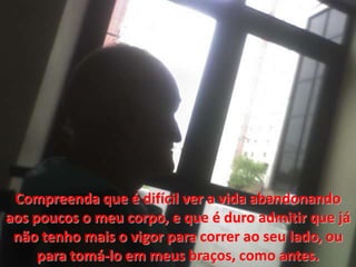 Compreenda que é difícil ver a vida abandonando aospoucos o meucorpo, e que é duro admitir que jánãotenhomais o vigor para correr aoseu lado, ou para tomá-lo emmeusbraços, como antes.