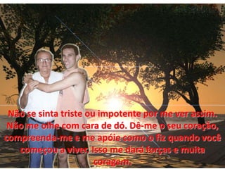 Não se sinta triste ou impotente por me ver assim. Não me olhecom cara de dó. Dê-me o seucoração, compreenda-me e me apóie como o fizquandovocêcomeçou a viver. Isso me dará forças e muitacoragem.