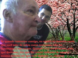 Se quando conversar comigo, eu repetir os mesmos casos, que você sabe de sobra como terminam, não me interrompa e me escute. Quando você era pequeno,paraquedormisse, tivequelhecontarmilhares de vezes a mesmahistóriaatéquevocêfechasseosolhinhos