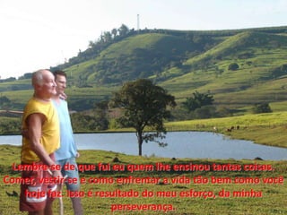 Lembre-se de que fui euquemlheensinou tantas coisas. Comer, vestir-se e como enfrentar a vida tãobem como vocêhoje faz. Isso é resultado do meuesforço, da minhaperseverança. 