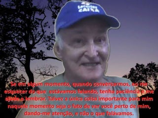Se emalgum momento, quandoconversarmos, eu me esquecer do que  estávamosfalando, tenhapaciência e me ajude a lembrar. Talvez a única coisa importante para mimnaquele momento seja o fato de ver vocêperto de mim, dando-me atenção, e não o que falávamos.