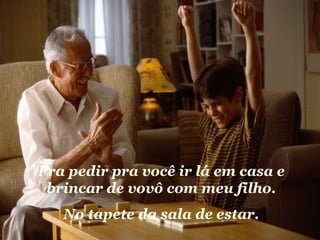 Pra pedir pra você ir lá em casa e brincar de vovô com meu filho. No tapete da sala de estar. 