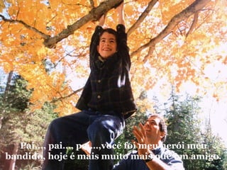 Pai..., pai…, pai…,você foi meu herói meu bandido, hoje é mais muito mais que um amigo. 