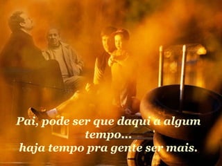 Pai, pode ser que daqui a algum tempo... haja tempo pra gente ser mais. 