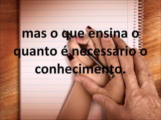 mas o que ensina o quanto é necessário o conhecimento. 