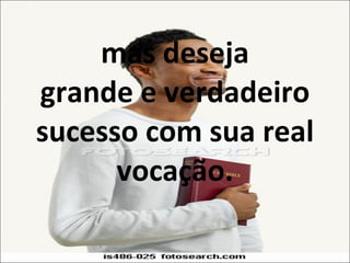 mas deseja grande e verdadeiro sucesso com sua real vocação. 