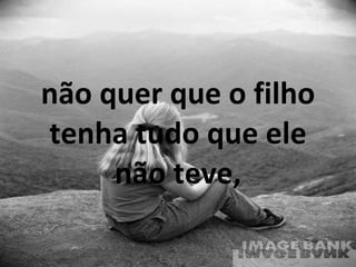 não quer que o filho tenha tudo que ele não teve, 