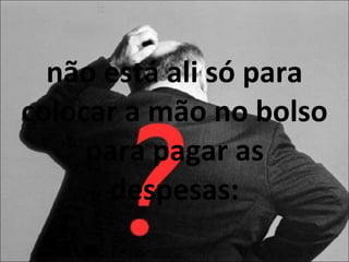 não está ali só para colocar a mão no bolso para pagar as despesas: 