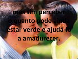 mas sim perceber o quanto pode ainda estar verde e ajudá-lo a amadurecer. 