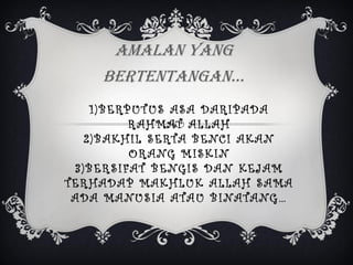 AMALAN YANG
BERTENTANGAN…
1 ) B E RP U T U S A S A D A RI P A D A
R A H MA T A L L A H
2 ) B A K H I L S E RTA B E NC I A K A N
O R A NG M I S K I N
3 ) B E R S I FA T B E NG I S D A N K E J A M
TE R H A D A P MA K H L U K A L L A H S A MA
A D A MA NU S I A A TA U B I NA TA NG …

 