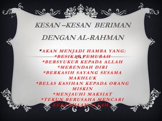 KESAN –KESAN BERIMAN
DENGAN AL-RAHMAN
*AKAN MENJADI HAMBA YANG:
*BESIKAP PEMURAH
* B E R S Y U K U R K E PA D A A L L A H
* M E R E N DA H D I R I
*BERKASIH SAYANG SESAMA
MAKHLUK
* B E L A S K A S I H A N K E PA D A O R A N G
MISKIN
*MENJAUHI MAKSIAT
*TEKUN BERUSAHA MENCARI
KEREDHAAN ALLAH..

 