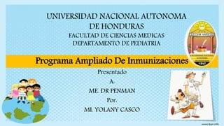 UNIVERSIDAD NACIONAL AUTONOMA
DE HONDURAS
FACULTAD DE CIENCIAS MEDICAS
DEPARTAMENTO DE PEDIATRIA
Programa Ampliado De Inmunizaciones
Presentado
A:
ME. DR PENMAN
Por:
MI. YOLANY CASCO
 