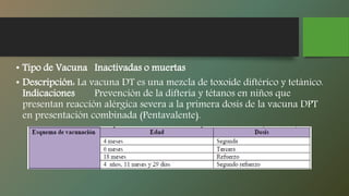 • Tipo de Vacuna Inactivadas o muertas
• Descripción: La vacuna DT es una mezcla de toxoide diftérico y tetánico.
Indicaciones Prevención de la difteria y tétanos en niños que
presentan reacción alérgica severa a la primera dosis de la vacuna DPT
en presentación combinada (Pentavalente).
 
