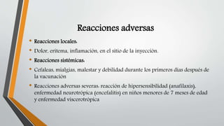 Reacciones adversas
• Reacciones locales:
• Dolor, eritema, inflamación, en el sitio de la inyección.
• Reacciones sistémicas:
• Cefaleas, mialgias, malestar y debilidad durante los primeros días después de
la vacunación
• Reacciones adversas severas: reacción de hipersensibilidad (anafilaxis),
enfermedad neurotrópica (encefalitis) en niños menores de 7 meses de edad
y enfermedad viscerotrópica
 