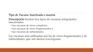 Tipo de Vacuna Inactivada o muerta
Descripción Existen tres tipos de vacunas antigripales
inactivadas:
• Las vacunas de virus completos,
• Las vacunas de virus fragmentados y
• Las vacunas de subunidades.
Las vacunas más utilizadas son las de virus fragmentados y de
subunidades, que son menos reactógenas.
 