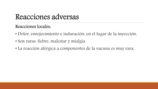Reacciones adversas
Reacciones locales:
• Dolor, enrojecimiento e induración, en el lugar de la inyección,
• Son raras: fiebre, malestar y mialgia
• La reacción alérgica a componentes de la vacuna es muy rara.
 