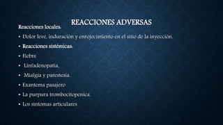 REACCIONES ADVERSASReacciones locales:
• Dolor leve, induración y enrojecimiento en el sitio de la inyección.
• Reacciones sistémicas:
• Fiebre
• Linfadenopatía,
• Mialgia y parestesia.
• Exantema pasajero
• La purpura trombocitopenica.
• Los síntomas articulares
 