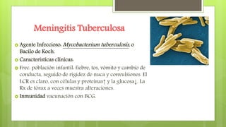 Meningitis Tuberculosa
 Agente Infeccioso: Mycobacterium tuberculosis, o
Bacilo de Koch.
 Características clínicas:
 Frec. población infantil: fiebre, tos, vómito y cambio de
conducta, seguido de rigidez de nuca y convulsiones. El
LCR es claro, con células y proteínas↑ y la glucosa↓. La
Rx de tórax a veces muestra alteraciones.
 Inmunidad vacunación con BCG.
 