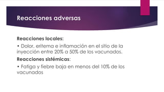 Reacciones adversas
Reacciones locales:
• Dolor, eritema e inflamación en el sitio de la
inyección entre 20% a 50% de los vacunados.
Reacciones sistémicas:
• Fatiga y fiebre baja en menos del 10% de los
vacunados
 
