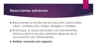Reacciones adversas
 Reacciones en el sitio de la inyección como dolor,
rubor, tumefacción, fatiga. Mialgias y cefalea.
 El síncope, a veces asociado con movimientos
tónicos-clónico ha sido relatado después de la
vacunación con Tetravalente.
 Ambas vacunas son seguras.
 
