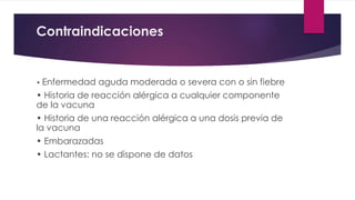 Contraindicaciones
• Enfermedad aguda moderada o severa con o sin fiebre
• Historia de reacción alérgica a cualquier componente
de la vacuna
• Historia de una reacción alérgica a una dosis previa de
la vacuna
• Embarazadas
• Lactantes: no se dispone de datos
 