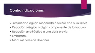 Contraindicaciones
• Enfermedad aguda moderada o severa con o sin fiebre
• Reacción alérgica a algún componente de la vacuna
• Reacción anafiláctica a una dosis previa.
• Embarazo.
• Niños menores de dos años.
 