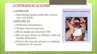 CONTRAINDICACIONES
 GENERALES:
 Enfermedad aguda moderada o severa
con o sin fiebre.
 ESPECIFICAS:
 Problemas inmunitarios
 Terapia inmunosupresora
 RN de madre con infección VIH.
 RN con peso menor de 2500grs o RN con
trauma obstétricos.
 Historia de reacción alérgica a cualquier
componente de vacuna.
 