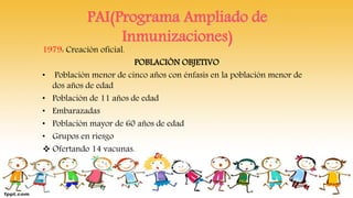 PAI(Programa Ampliado de
Inmunizaciones)
1979: Creación oficial.
POBLACIÓN OBJETIVO
• Población menor de cinco años con énfasis en la población menor de
dos años de edad
• Población de 11 años de edad
• Embarazadas
• Población mayor de 60 años de edad
• Grupos en riesgo
 Ofertando 14 vacunas.
 