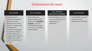 Caso probable
• Toda persona que
presente tos persistente
durante dos o más
semanas sin otra causa
aparente y al menos, uno
de los siguientes
síntomas: tos paroxística,
tos seguida de vómito o
estridor inspiratorio, o
cualquier caso en que un
trabajador de la salud
sospeche la existencia de
tos ferina.
Caso confirmado
• Toda persona que
presente cultivo o PCR
positivo para Bordetella
pertussis, , o por un
vínculo epidemiológico
con un caso confirmado
por laboratorio.
Caso confirmado
clínicamente (compatible):
• Caso probable en el cual
no se ha confirmado otro
diagnóstico por
laboratorio.
Caso descartado:.
• Caso probable en el cual
se demuestra por
laboratorio otra etiología
Definiciones de casos:
 