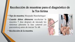 Recolección de muestras para el diagnóstico de
la Tos ferina
• Tipo de muestra: Hisopado Nasofaríngeo
• Cuando deben obtenerse recolectar la
muestra 7 días después de iniciado los
síntomas (durante la fase catarral y/o
paroxística) antes de iniciar Tx AB.
• Recolección de la muestra:
 