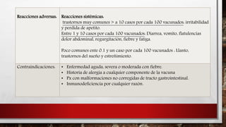 Reacciones adversas: Reacciones sistémicas:
trastornos muy comunes > a 10 casos por cada 100 vacunados: irritabilidad
y perdida de apetito.
Entre 1 y 10 casos por cada 100 vacunados: Diarrea, vomito, flatulencias
dolor abdominal, regurgitación, fiebre y fatiga.
Poco comunes ente 0.1 y un caso por cada 100 vacunados : Llanto,
trastornos del sueño y estreñimiento.
Contraindicaciones: • Enfermedad aguda, severa o moderada con fiebre.
• Historia de alergia a cualquier componente de la vacuna
• Px con malformaciones no corregidas de tracto gastrointestinal.
• Inmunodeficiencia por cualquier razón.
 