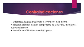 Contraindicaciones
• Enfermedad aguda moderada o severa con o sin fiebre.
• Reacción alérgica a algún componente de la vacuna, incluido el
toxoide diftérico.
• Reacción anafiláctica a una dosis previa
 