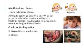 Manifestaciones clínicas
• Inicio del cuadro clínico:
Parotiditis ocurre en un 30% a un 40% de las
personas infectadas, puede ser unilateral o
bilateral. También puede afectar en forma simple
o múltiple las glándulas salivales.
Confirmación diagnóstica
El diagnóstico en nuestro país
es clínico.
 