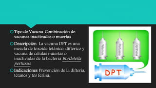 Tipo de Vacuna Combinación de
vacunas inactivadas o muertas
Descripción La vacuna DPT es una
mezcla de toxoide tetánico, diftérico y
vacuna de células muertas o
inactivadas de la bacteria Bordetella
pertussis.
Indicaciones Prevención de la difteria,
tétanos y tos ferina.
 
